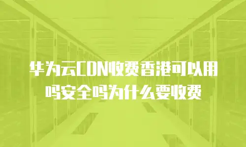 华为云CDN收费香港可以用吗安全吗为什么要收费