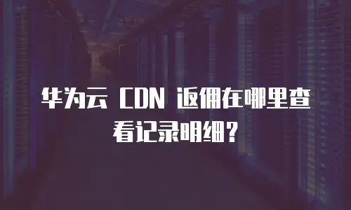 华为云 CDN 返佣在哪里查看记录明细？