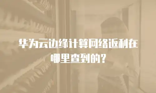 华为云边缘计算网络返利在哪里查到的？