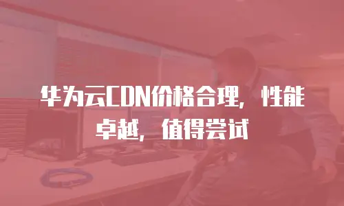 华为云CDN价格合理，性能卓越，值得尝试