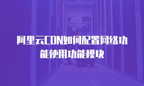 阿里云CDN如何配置网络功能使用功能模块