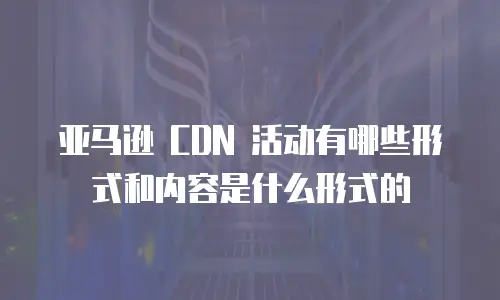 亚马逊 CDN 活动有哪些形式和内容是什么形式的
