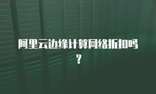 阿里云边缘计算网络折扣吗？
