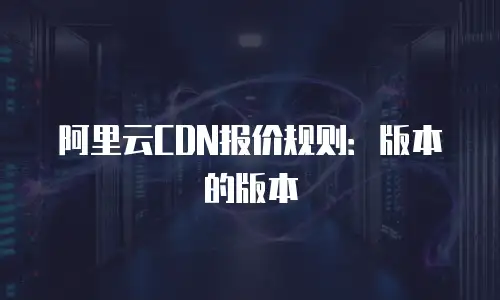 阿里云CDN报价规则：版本的版本