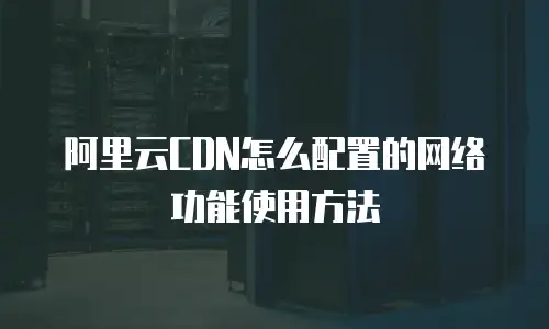 阿里云CDN怎么配置的网络功能使用方法