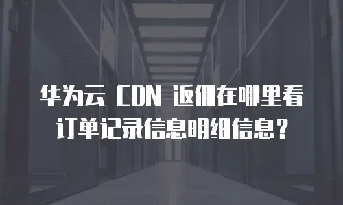 华为云 CDN 返佣在哪里看订单记录信息明细信息？