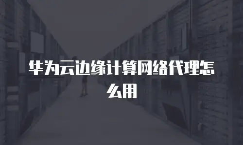 华为云边缘计算网络代理怎么用