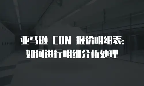 亚马逊 CDN 报价明细表：如何进行明细分析处理