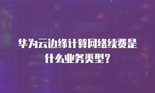 华为云边缘计算网络续费是什么业务类型？
