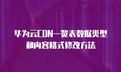 华为云CDN一览表数据类型和内容格式修改方法