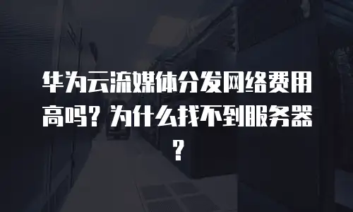 华为云流媒体分发网络费用高吗？为什么找不到服务器？