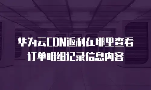 华为云CDN返利在哪里查看订单明细记录信息内容