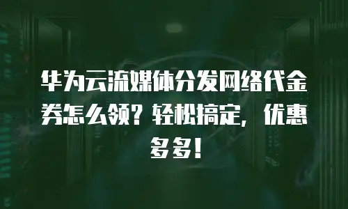 华为云流媒体分发网络代金券怎么领？轻松搞定，优惠多多！