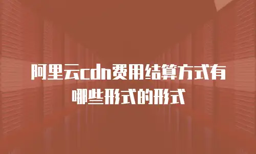 阿里云cdn费用结算方式有哪些形式的形式