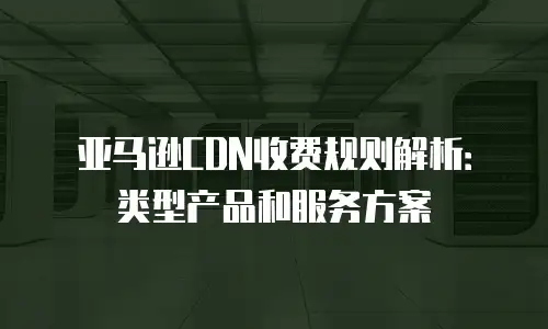 亚马逊CDN收费规则解析：类型产品和服务方案