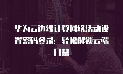 华为云边缘计算网络活动设置密码登录：轻松解锁云端门禁