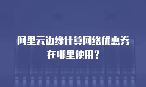 阿里云边缘计算网络优惠券在哪里使用？