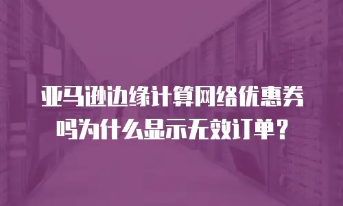 亚马逊边缘计算网络优惠券吗为什么显示无效订单？