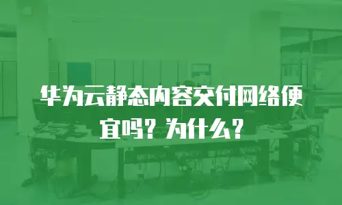 华为云静态内容交付网络便宜吗？为什么？