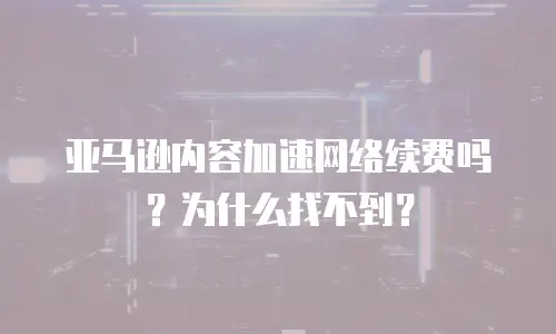亚马逊内容加速网络续费吗？为什么找不到？