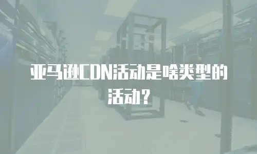 亚马逊CDN活动是啥类型的活动？