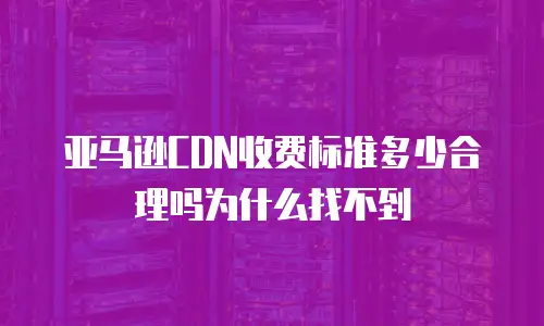 亚马逊CDN收费标准多少合理吗为什么找不到