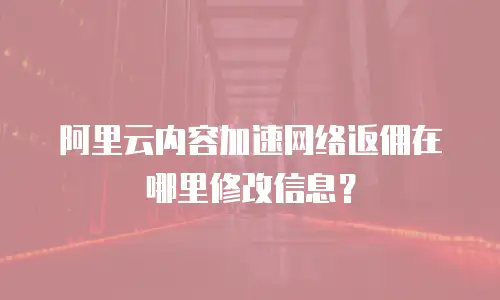 阿里云内容加速网络返佣在哪里修改信息？