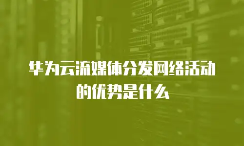 华为云流媒体分发网络活动的优势是什么