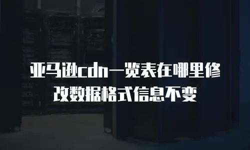 亚马逊cdn一览表在哪里修改数据格式信息不变
