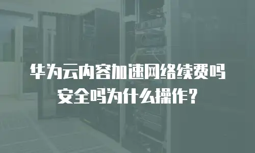华为云内容加速网络续费吗安全吗为什么操作？