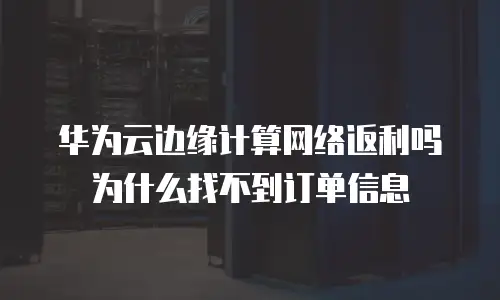 华为云边缘计算网络返利吗为什么找不到订单信息