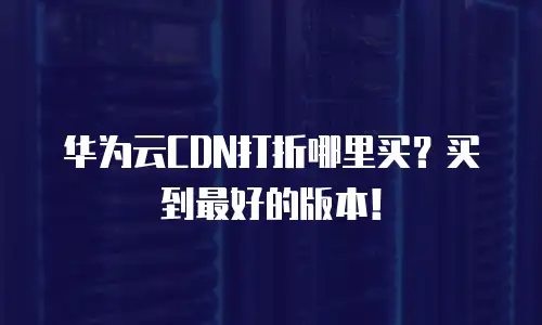 华为云CDN打折哪里买？买到最好的版本！