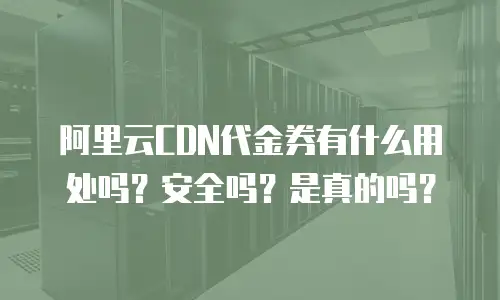 阿里云CDN代金券有什么用处吗？安全吗？是真的吗？