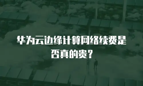 华为云边缘计算网络续费是否真的贵？