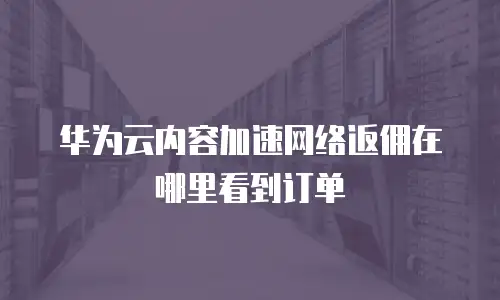 华为云内容加速网络返佣在哪里看到订单