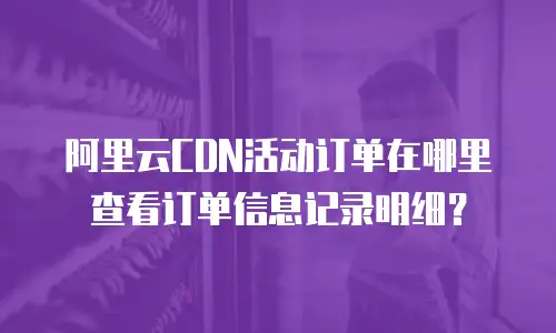 阿里云CDN活动订单在哪里查看订单信息记录明细？