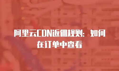 阿里云CDN返佣规则：如何在订单中查看