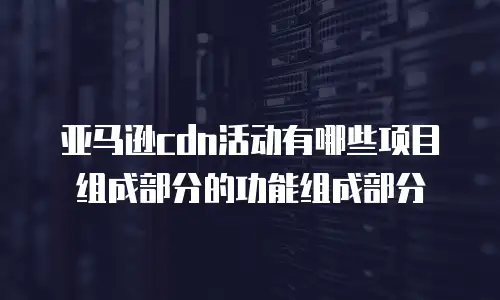 亚马逊cdn活动有哪些项目组成部分的功能组成部分