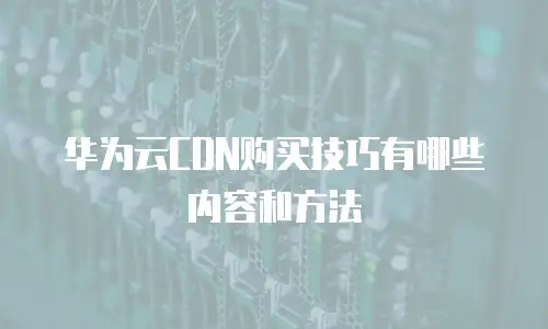 华为云CDN购买技巧有哪些内容和方法