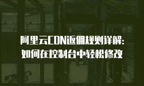 阿里云CDN返佣规则详解：如何在控制台中轻松修改