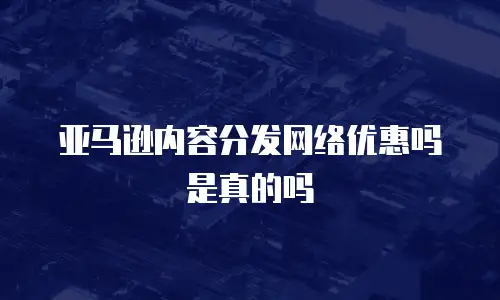 亚马逊内容分发网络优惠吗是真的吗