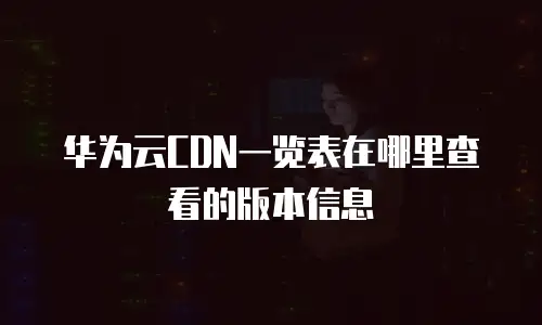 华为云CDN一览表在哪里查看的版本信息