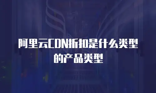 阿里云CDN折扣是什么类型的产品类型