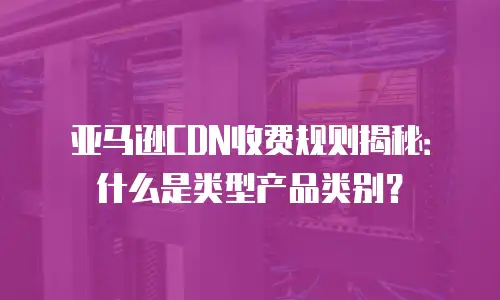 亚马逊CDN收费规则揭秘：什么是类型产品类别？