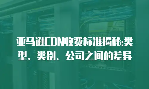 亚马逊CDN收费标准揭秘:类型、类别、公司之间的差异
