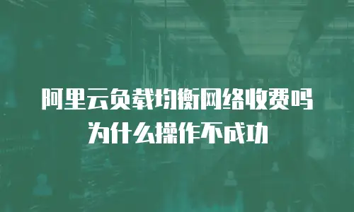 阿里云负载均衡网络收费吗为什么操作不成功