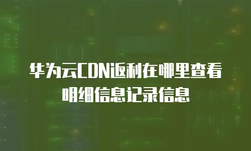 华为云CDN返利在哪里查看明细信息记录信息
