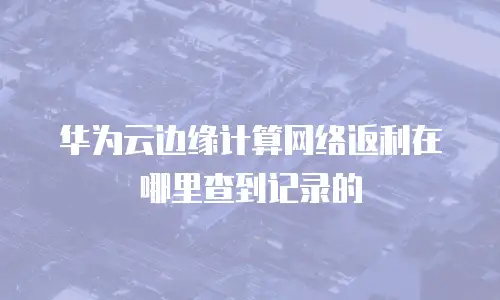 华为云边缘计算网络返利在哪里查到记录的
