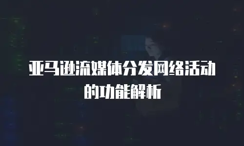 亚马逊流媒体分发网络活动的功能解析