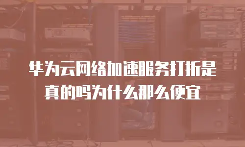 华为云网络加速服务打折是真的吗为什么那么便宜